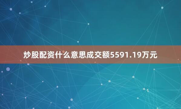 炒股配资什么意思成交额5591.19万元