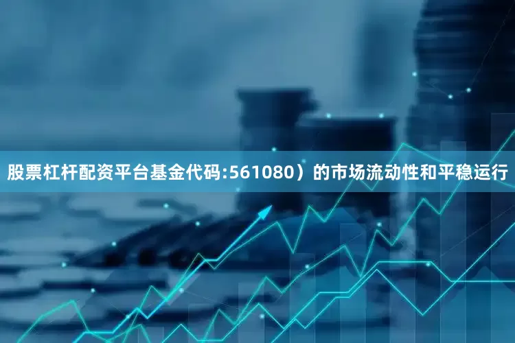 股票杠杆配资平台基金代码:561080)的市场流动性和平稳运行
