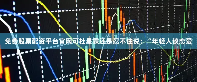 免费股票配资平台官网可杜星霖还是忍不住说：“年轻人谈恋爱