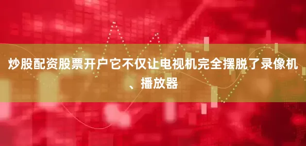 炒股配资股票开户它不仅让电视机完全摆脱了录像机、播放器