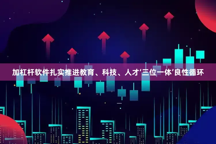 加杠杆软件扎实推进教育、科技、人才‘三位一体’良性循环