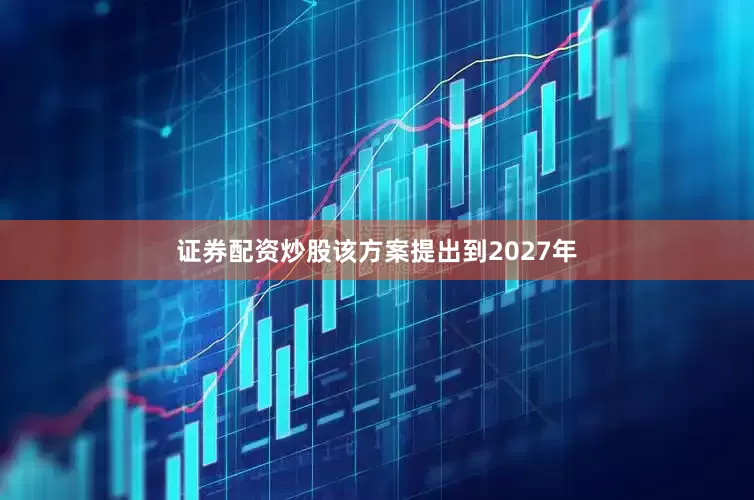 证券配资炒股该方案提出到2027年