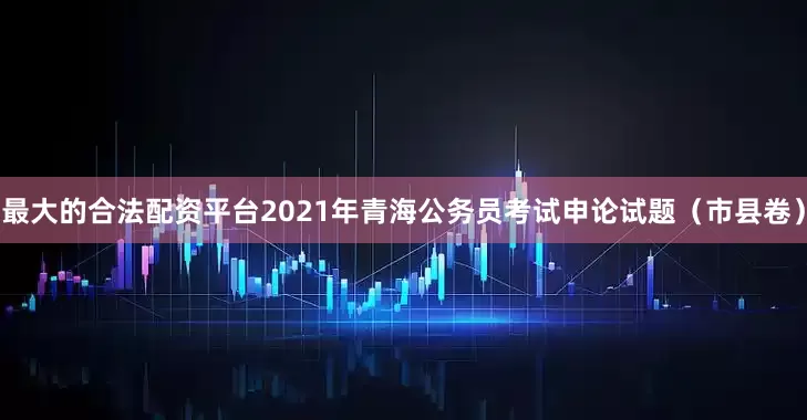 最大的合法配资平台2021年青海公务员考试申论试题（市县卷）