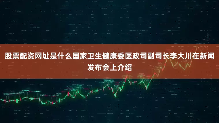 股票配资网址是什么国家卫生健康委医政司副司长李大川在新闻发布会上介绍