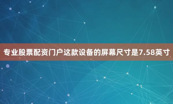 专业股票配资门户这款设备的屏幕尺寸是7.58英寸