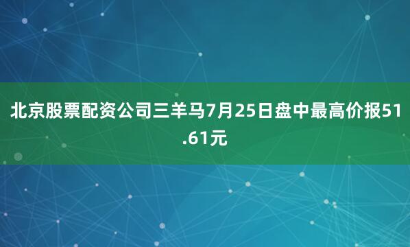 北京股票配资公司三羊马7月25日盘中最高价报51.61元